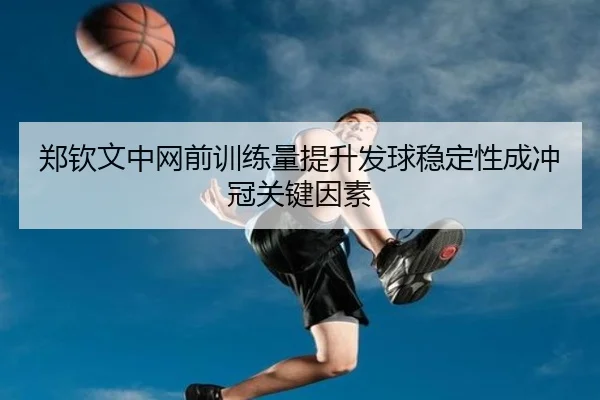 郑钦文中网前训练量提升发球稳定性成冲冠关键因素